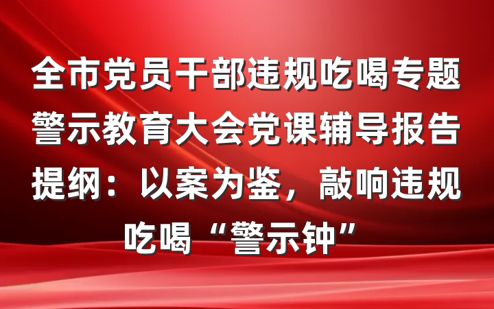 全市党员干部违规吃喝专题警示教育大会党课辅导报告提纲：以案为鉴，敲响违规吃喝“警示钟”