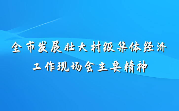 全市发展壮大村级集体经济工作现场会主要精神