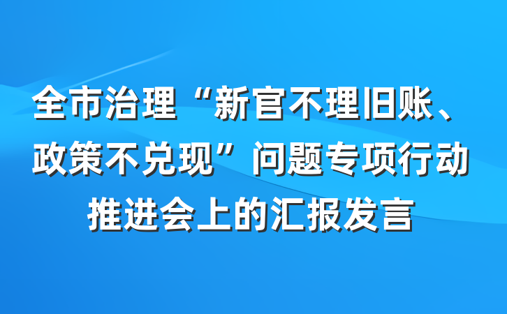 全市治理“新官不理旧账、政策不兑现”问题专项行动推进会上的汇报发言