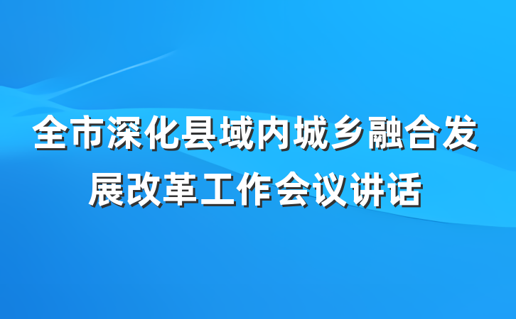 全市深化县域内城乡融合发展改革工作会议讲话