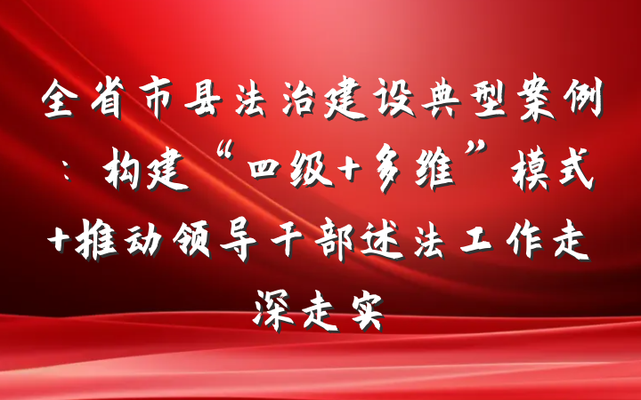 全省市县法治建设典型案例：构建“四级+多维”模式 推动领导干部述法工作走深走实