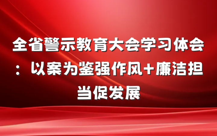 全省警示教育大会学习体会：以案为鉴强作风 廉洁担当促发展