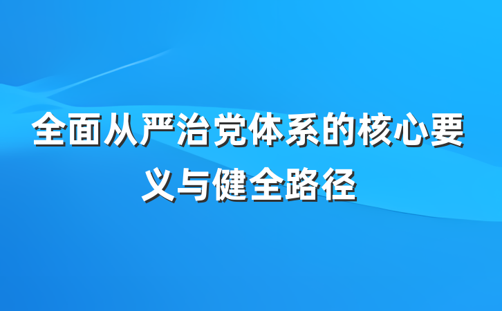 全面从严治党体系的核心要义与健全路径