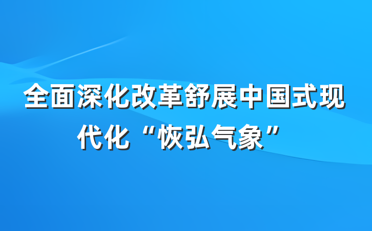 全面深化改革舒展中国式现代化“恢弘气象”