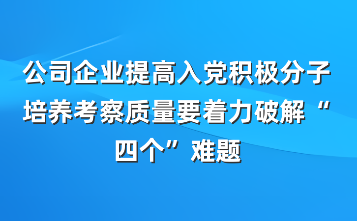 公司企业提高入党积极分子培养考察质量要着力破解“四个”难题