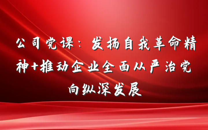 公司党课:发扬自我革命精神 推动企业全面从严治党向纵深发展