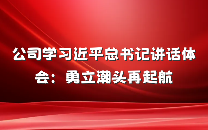 公司学习近平总书记讲话体会：勇立潮头再起航