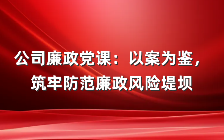 公司廉政党课：以案为鉴，筑牢防范廉政风险堤坝