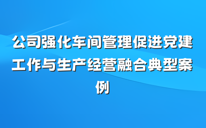 公司强化车间管理促进党建工作与生产经营融合典型案例
