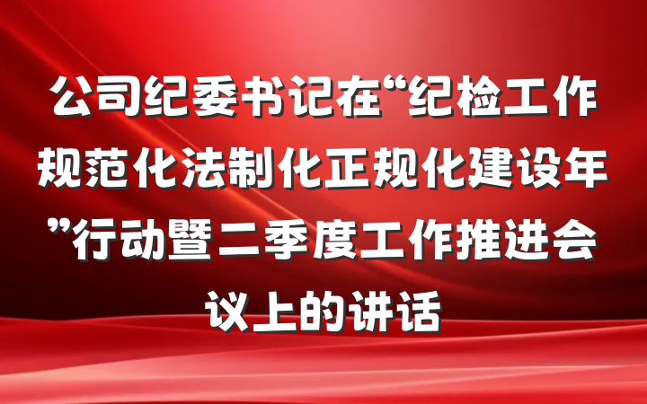 公司纪委书记在“纪检工作规范化法制化正规化建设年”行动暨二季度工作推进会议上的讲话