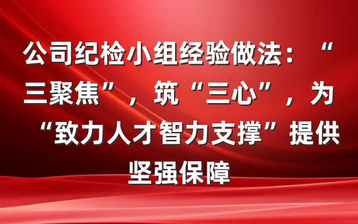 公司纪检小组经验做法：“三聚焦”，筑“三心”，为“致力人才智力支撑”提供坚强保障
