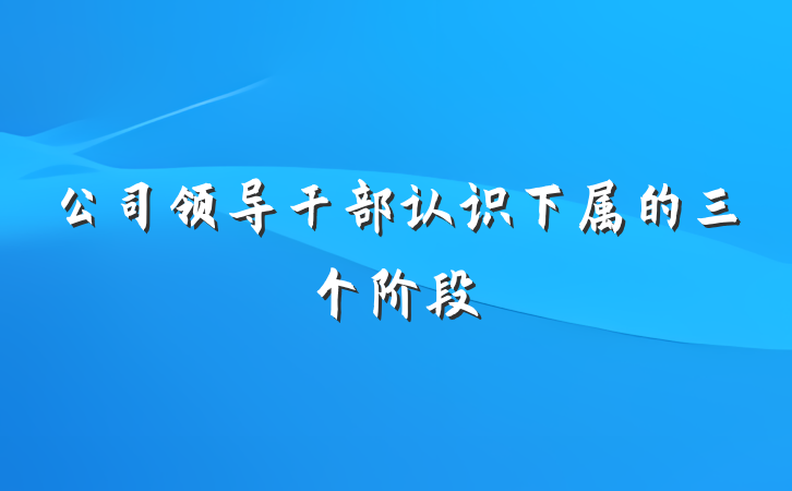 公司领导干部认识下属的三个阶段