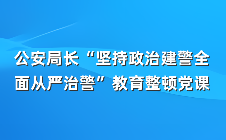 公安局长“坚持政治建警全面从严治警”教育整顿党课