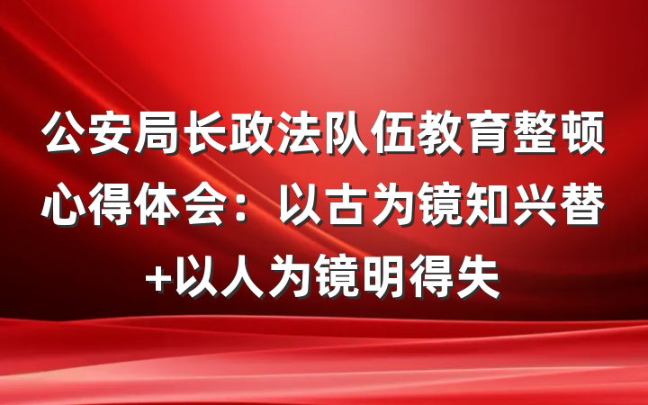 公安局长政法队伍教育整顿心得体会：以古为镜知兴替 以人为镜明得失