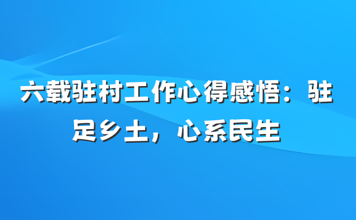六载驻村工作心得感悟：驻足乡土，心系民生