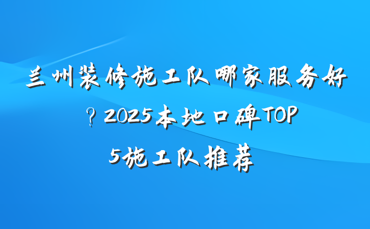 兰州装修施工队哪家服务好？2025本地口碑TOP5施工队推荐