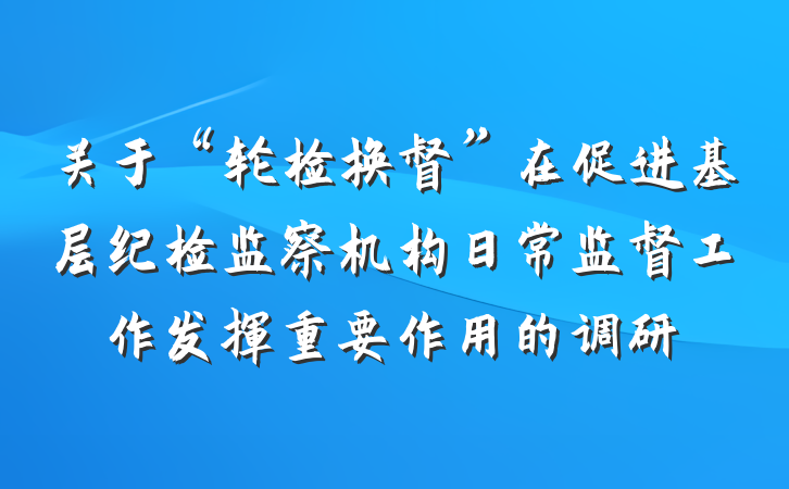 关于“轮检换督”在促进基层纪检监察机构日常监督工作发挥重要作用的调研
