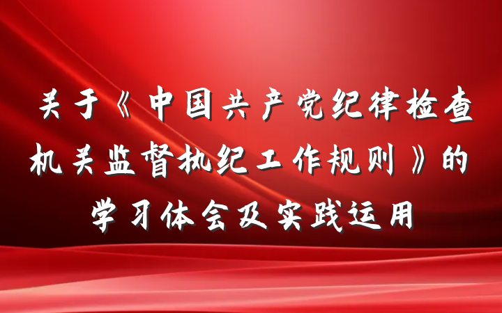 关于《中国共产党纪律检查机关监督执纪工作规则》的学习体会及实践运用