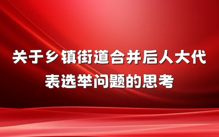 关于乡镇街道合并后人大代表选举问题的思考