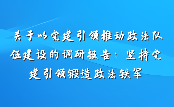 关于以党建引领推动政法队伍建设的调研报告：坚持党建引领锻造政法铁军