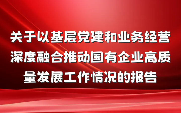 关于以基层党建和业务经营深度融合推动国有企业高质量发展工作情况的报告