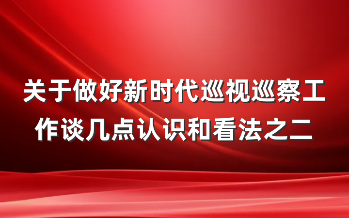 关于做好新时代巡视巡察工作谈几点认识和看法之二
