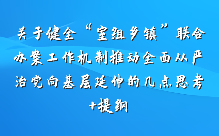 关于健全“室组乡镇”联合办案工作机制推动全面从严治党向基层延伸的几点思考 提纲