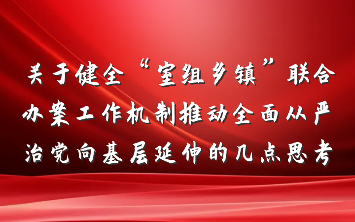 关于健全“室组乡镇”联合办案工作机制推动全面从严治党向基层延伸的几点思考