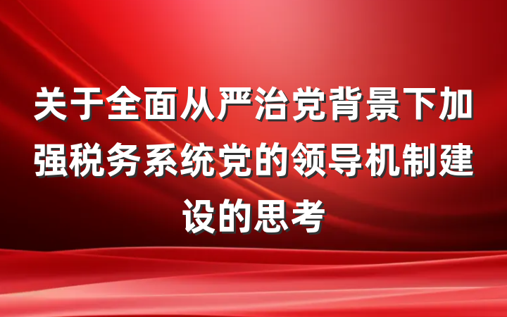 关于全面从严治党背景下加强税务系统党的领导机制建设的思考