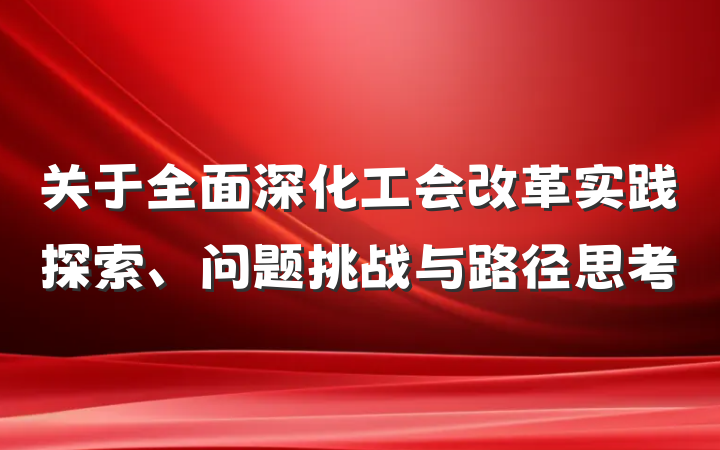 关于全面深化工会改革实践探索、问题挑战与路径思考