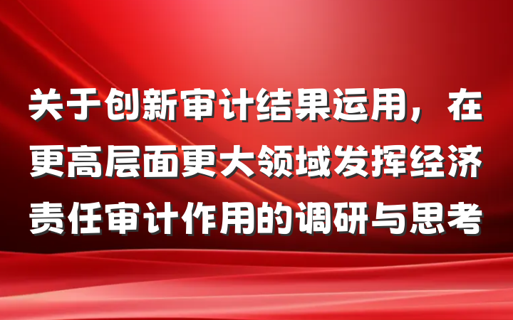 关于创新审计结果运用，在更高层面更大领域发挥经济责任审计作用的调研与思考