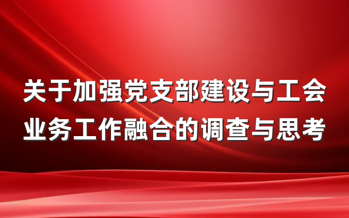 关于加强党支部建设与工会业务工作融合的调查与思考
