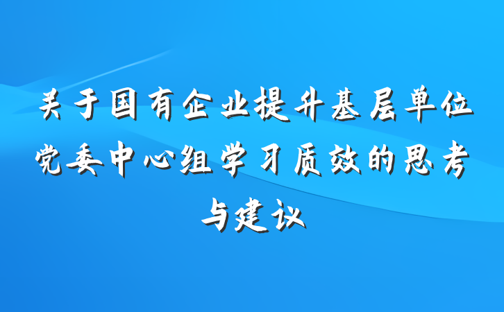 关于国有企业提升基层单位党委中心组学习质效的思考与建议