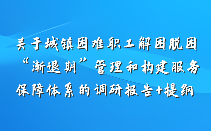 关于城镇困难职工解困脱困“渐退期”管理和构建服务保障体系的调研报告 提纲
