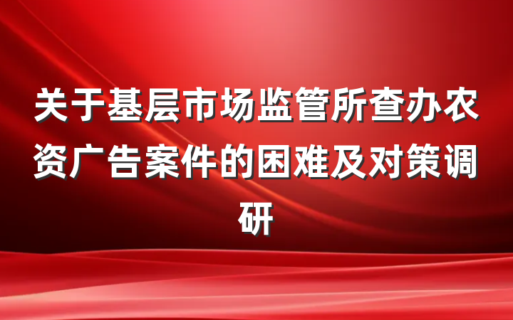 关于基层市场监管所查办农资广告案件的困难及对策调研
