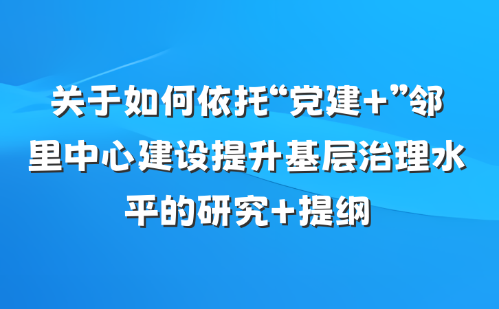 关于如何依托“党建+”邻里中心建设提升基层治理水平的研究 提纲