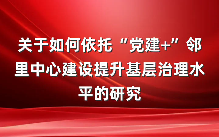 关于如何依托“党建+”邻里中心建设提升基层治理水平的研究