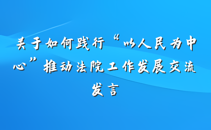 关于如何践行“以人民为中心”推动法院工作发展交流发言