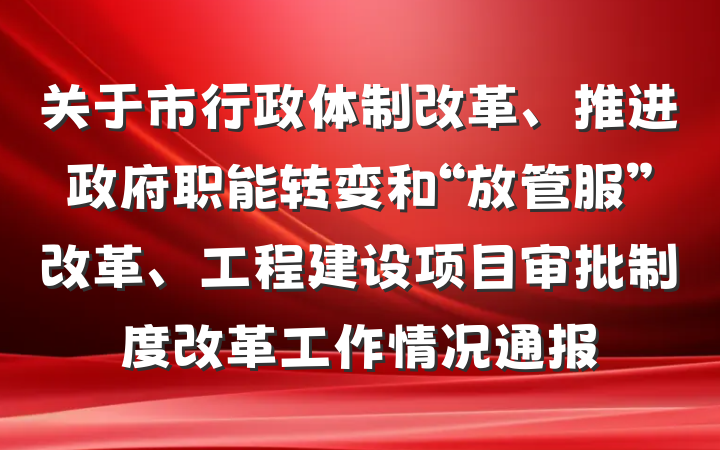 关于市行政体制改革、推进政府职能转变和“放管服”改革、工程建设项目审批制度改革工作情况通报