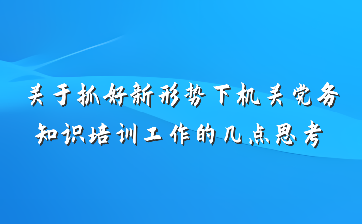 关于抓好新形势下机关党务知识培训工作的几点思考