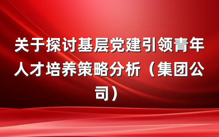 关于探讨基层党建引领青年人才培养策略分析（集团公司）