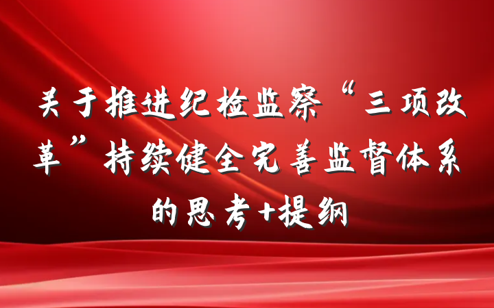 关于推进纪检监察“三项改革”持续健全完善监督体系的思考 提纲