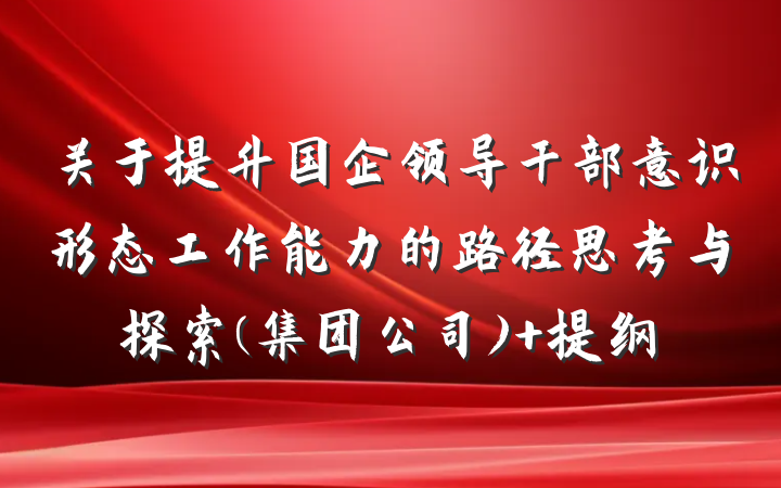 关于提升国企领导干部意识形态工作能力的路径思考与探索(集团公司) 提纲