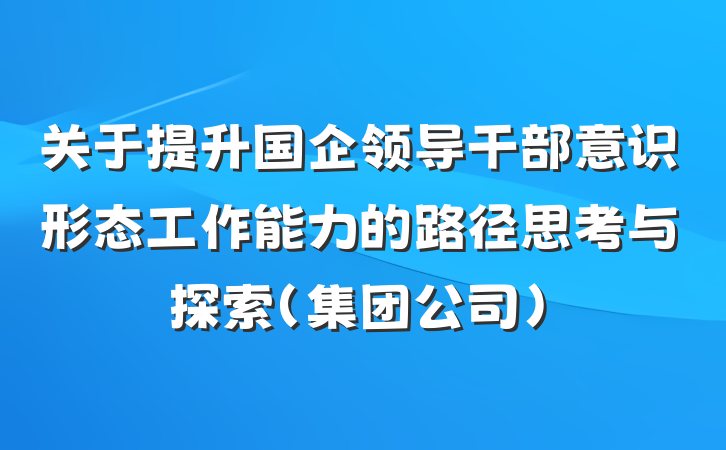 关于提升国企领导干部意识形态工作能力的路径思考与探索(集团公司)
