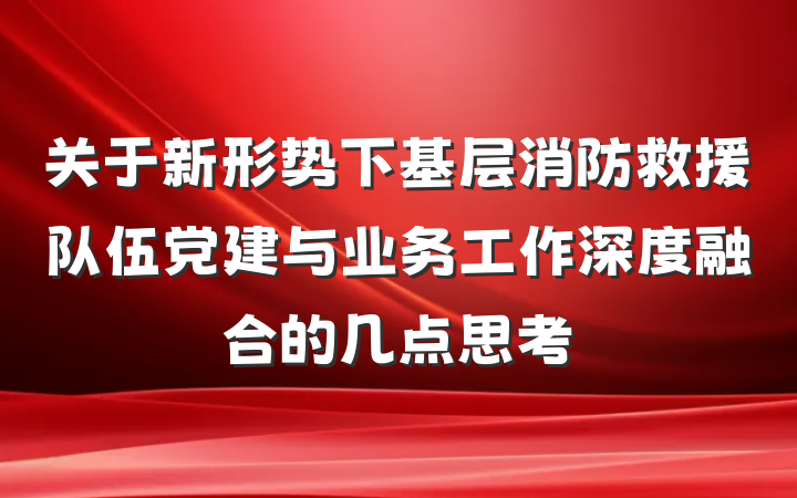 关于新形势下基层消防救援队伍党建与业务工作深度融合的几点思考