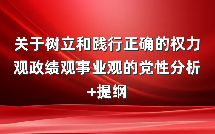 关于树立和践行正确的权力观政绩观事业观的党性分析 提纲