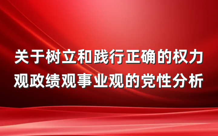 关于树立和践行正确的权力观政绩观事业观的党性分析
