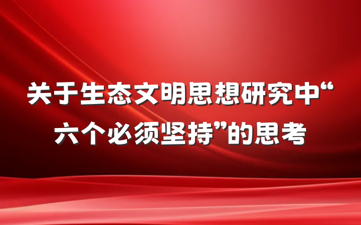 关于生态文明思想研究中“六个必须坚持”的思考