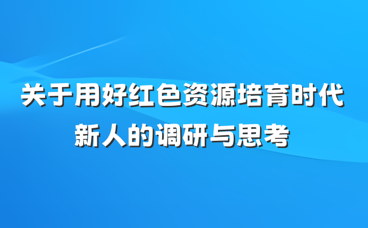 关于用好红色资源培育时代新人的调研与思考