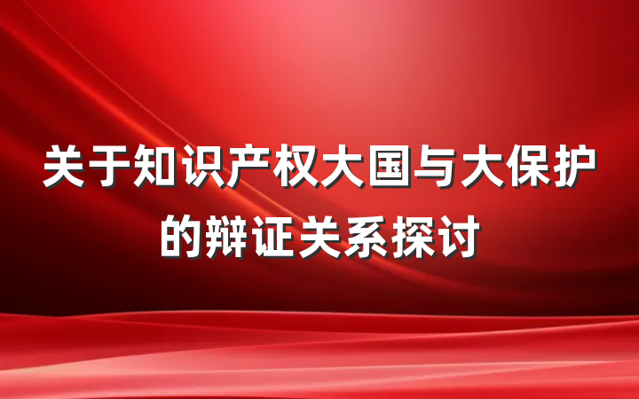 关于知识产权大国与大保护的辩证关系探讨